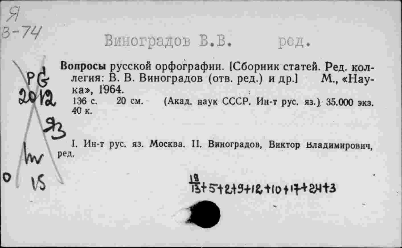 ﻿я
3-77
Виноградов В.В. ред.
. Вопросы русской орфографии. [Сборник статей. Ред. кол-легия: В. В. Виноградов (отв. ред.) и др.] М., «Нау-ка», 1964.
ГоС 136 с. 20 см. (Акад, наук СССР. Ин-т рус. яз.) 35.000 экз. 40 к.
I. Ин-т рус. яз. Москва. II. Виноградов, Виктор Владимирович,
0 1$